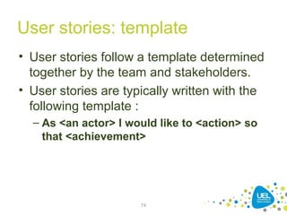 User stories: template
• User stories follow a template determined
together by the team and stakeholders.
• User stories are typically written with the
following template :
– As <an actor> I would like to <action> so
that <achievement>
74
 