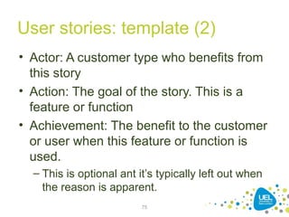 User stories: template (2)
• Actor: A customer type who benefits from
this story
• Action: The goal of the story. This is a
feature or function
• Achievement: The benefit to the customer
or user when this feature or function is
used.
– This is optional ant it’s typically left out when
the reason is apparent.
75
 