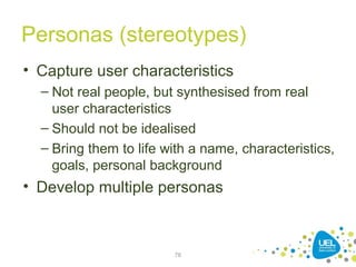 Personas (stereotypes)
• Capture user characteristics
– Not real people, but synthesised from real
user characteristics
– Should not be idealised
– Bring them to life with a name, characteristics,
goals, personal background
• Develop multiple personas
76
 