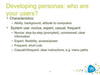 Developing personas: who are
your users?
78
• Characteristics:
– Ability, background, attitude to computers
• System use: novice, expert, casual, frequent
– Novice: step-by-step (prompted), constrained, clear
information
– Expert: flexibility, access/power
– Frequent: short cuts
– Casual/infrequent: clear instructions, e.g. menu paths
 