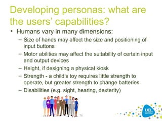 Developing personas: what are
the users’ capabilities?
• Humans vary in many dimensions:
– Size of hands may affect the size and positioning of
input buttons
– Motor abilities may affect the suitability of certain input
and output devices
– Height, if designing a physical kiosk
– Strength - a child’s toy requires little strength to
operate, but greater strength to change batteries
– Disabilities (e.g. sight, hearing, dexterity)
79
 
