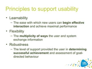 Principles to support usability
• Learnability
– The ease with which new users can begin effective
interaction and achieve maximal performance
• Flexibility
– The multiplicity of ways the user and system
exchange information
• Robustness
– The level of support provided the user in determining
successful achievement and assessment of goal-
directed behaviour
 