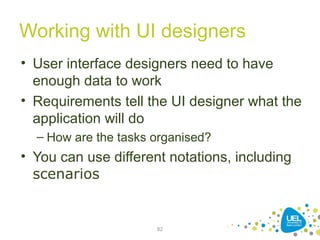 Working with UI designers
• User interface designers need to have
enough data to work
• Requirements tell the UI designer what the
application will do
– How are the tasks organised?
• You can use different notations, including
scenarios
82
 