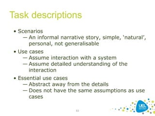 Task descriptions
83
• Scenarios
― An informal narrative story, simple, ‘natural’,
personal, not generalisable
• Use cases
— Assume interaction with a system
— Assume detailed understanding of the
interaction
• Essential use cases
— Abstract away from the details
— Does not have the same assumptions as use
cases
 