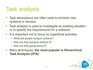 Task analysis
• Task descriptions are often used to envision new
systems or devices
• Task analysis is used to investigate an existing situation
or to specify the requirements for a software
• It is important not to focus on superficial activities
– What are people trying to achieve?
– Why are they trying to achieve it?
– How are they going about it?
• Many techniques, the most popular is Hierarchical
Task Analysis (HTA)
84
 