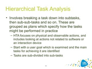 Hierarchical Task Analysis
• Involves breaking a task down into subtasks,
then sub-sub-tasks and so on. These are
grouped as plans which specify how the tasks
might be performed in practice
– HTA focuses on physical and observable actions, and
includes looking at actions not related to software or
an interaction device
– Start with a user goal which is examined and the main
tasks for achieving it are identified
– Tasks are sub-divided into sub-tasks
85
 