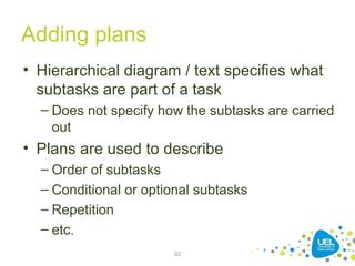 Adding plans
• Hierarchical diagram / text specifies what
subtasks are part of a task
– Does not specify how the subtasks are carried
out
• Plans are used to describe
– Order of subtasks
– Conditional or optional subtasks
– Repetition
– etc.
92
 