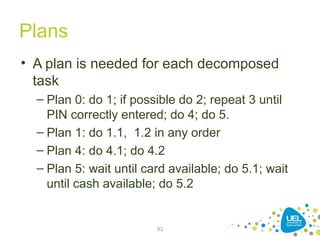 Plans
• A plan is needed for each decomposed
task
– Plan 0: do 1; if possible do 2; repeat 3 until
PIN correctly entered; do 4; do 5.
– Plan 1: do 1.1, 1.2 in any order
– Plan 4: do 4.1; do 4.2
– Plan 5: wait until card available; do 5.1; wait
until cash available; do 5.2
93
 