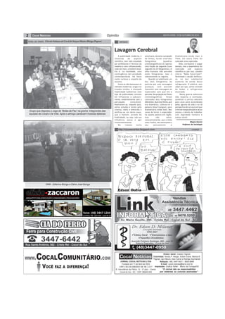 2 SEXTA-FEIRA, 10 DE OUTUBRO DE 2014Opinião
TÚNEL DO TEMPO CírculoItalianodeCocaldoSulporMarizaBúrigoPagnan
Edson Dutra
JORNAL COCAL NOTÍCIAS LTDA
Fundado em 11 de Abril de 2003
CNPJ: 08.239.598/0001-88 IM: 2.017
R. Voluntários da Pátria, 12 - 2º piso - Centro
Cocal do Sul - SC - CEP: 88845-000
Diretor Geral: Cassio Pagnan
Colunistas: Sinara P. Harger, Edson Dutra, Mariza B.
Pagnan, Igor Mouro, Davi Carrer e Rodrigo Szymanski
Redação: (48) 3447-0431 / 8826-8996
E-mail: cocal.noticias@terra.com.br
Impressão: Grafica Soller - Morro da Fumaça/SC
“O Jornal não se responsabiliza
por matérias ou colunas assinadas”
CHARGEhttp://cocosecontos.blogspot.com/
ARTIGOS
A publicidade moderna, é
revestida de aspecto
científico, tem sido estudada
por professores e técnicos da
matéria e vem influenciando,
cada vez mais, o homem atual.
Ela é, na realidade, uma
contingência da sociedade
contemporânea. Há fatos
muito curiosos a respeito do
assunto.
Como se não bastassem os
métodos modernos, surgiu nos
Estados Unidos, a chamada
Publicidade Subliminar. Este
tipo de publicidade consiste
em influenciar o subcons-
ciente, evidentemente sem a
percepção consciente.
Realizaram-se, naquele país,
vários estudos e testes pelo
cinema, rádio e televisão e
verificou-se, em vários casos,
que o homem, através da
Publicidade, ou seja, sob sua
influência, passa a agir
involuntariamente.
No cinema norte
Lavagem Cerebral
americano, durante a projeção
de filmes, foram inseridos
fotogramas (quadros
cinematográficos) de apenas
uma fração de segundo (num
segundo há 24 fotogramas). O
olho humano não percebe
estes fotogramas, mas o
subconsciente os registra.
Quando se substituem um
dos dois fotogramas da
película por uma mensagem
qualquer, será possível
transmitir esta mensagem ao
espectador sem que ele a
perceba. Na projeção de filmes
cinematográficos foram
colocados dois fotogramas
diferentes. Num dos filmes, que
era dramático, colocou-se a
palavra blood (sangue), para
dramatizá-lo ainda mais. Nas
cenas de terror, o espectador
lia aquela palavra em inglês,
mas não sabia,
conscientemente, que a tinha
visto. Porém, isto estimulava o
seu pensamento e
Magno Kucera
Professor de Sociologia
dramatizava ainda mais o
filme. Em outro filme foi
colocada uma expressão.
Aliás, corriqueira e vulgar
demais, mas a experiência foi
realizada sob aspecto
científico e, por isso, convém
citá-la: “Beba Coca-Cola!”.
Terminada a sessão verificou-
se, no bar, substancial
aumento de venda desse
refrigerante. O público, sem
saber por que, sentia vontade
de beber o refrigerante
anunciado.
Nesta guerra televisiva
não importa o conteúdo,
somente o sorriso amarelo
para esse povo esverdeado
pelas agruras da vida e na vã
perspectiva de um azul anil que
o tire da marginalização e de ao
mesmo o direito de trabalhar
com dignidade humana e
justiça social.
Grupo que disputou o Jogo de “Bolas de Pau” na grama. Integrantes das
equipes de Cocal e De Villa. Após o almoço cantavam músicas italianas
1946 - Zeferino Búrigo e Dário José Búrigo
 