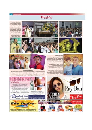 Flash’s
8
ANIVERSÁRIO!
Neste domingo (12/10) quem estará
comemorando mais um aniversário é
meu irmão querido Cássio Pagnan. Os
fogos para Nossa Senhora Aparecida
anunciaram o seu nascimento, e veio
ao mundo o “ouro” que tanto nossos
pais aguardavam. São 37 anos de
muitas emoções e muitos
acontecimentos, mas estamos todos
com você! Que Deus ilumine o seu
caminho te abençoando e confortando
o seu coração. Receba o carinho de
toda a sua família, de seus fiéis
amigos e em especial do Bruninho que
quer homenageá-lo pelo pai especial
que você é. Seja feliz!
PRIMEIRO ANINHO!
No último sábado (04/10) a princesa Catarina completou o seu primeiro aninho e
seus pais Rodrigo e Renata prepararam uma gostosa e linda festa nas dependências
do Sítio Locateli. Quem manda milhões de beijos e abraços à aniversariante são
seus avós corujas Renato e Nádia! Parabéns bonequinha!
IV CERCO DE JERICÓ!
A Paróquia Nossa Senhora
da Natividade de Cocal do
Sul realizou entre os dias
28 de setembro e 04 de
outubro a quarta edição do
Cerco de Jericó. Foram sete
dias de oração com o tema:
“Derrubando as Muralhas
pelo Poder da Oração”. As
celebrações aconteceram
no Centro de Eventos do
bairro Jardim Itália.
 