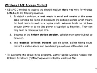 Wireless LAN: Access Control
• CSMA/CD method to access the shared medium does not work for wireless
LAN due to the following reasons.
1. To detect a collision, a host needs to send and receive at the same
time (sending the frame and receiving the collision signal), which means
the host needs to work in a duplex mode. Wireless hosts do not have
enough power to do so (the power is supplied by batteries). They can
only send or receive at one time.
2. Because of the hidden station problem, collision may occur but not be
detected.
3. The distance between stations can be great. Signal fading could
prevent a station at one end from hearing a collision at the other end.
• To overcome the above three problems, Carrier Sense Multiple Access with
Collision Avoidance (CSMA/CA) was invented for wireless LANs.
12
 