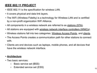 IEEE 802.11 PROJECT
• IEEE 802.11 is the specification for wireless LAN.
• It covers physical and data link layers.
• The WiFi (Wireless Fidelity) is a technology for Wireless LAN and is certified
by a non-profit organization WiFi Alliance.
• All components in a wireless network are referred to as stations (STA).
• All stations are equipped with wireless network interface controllers (WNICs).
• Wireless stations fall into two categories: Wireless Access Points, and clients.
• The Access Points creates a communication path for other stations to connect
with.
• Clients are end devices such as laptops, mobile phones, and all devices that
have the wireless network interface.
• Architecture
• Two basic services:
○ Basic service set (BSS)
○ Extended service set (ESS) 15
 