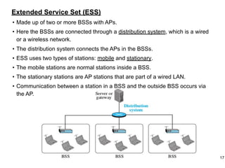 Extended Service Set (ESS)
• Made up of two or more BSSs with APs.
• Here the BSSs are connected through a distribution system, which is a wired
or a wireless network.
• The distribution system connects the APs in the BSSs.
• ESS uses two types of stations: mobile and stationary.
• The mobile stations are normal stations inside a BSS.
• The stationary stations are AP stations that are part of a wired LAN.
• Communication between a station in a BSS and the outside BSS occurs via
the AP.
17
 