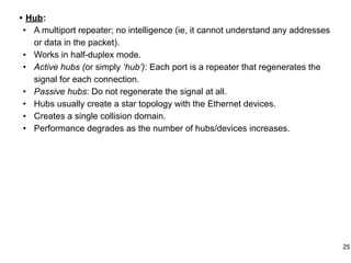 • Hub:
• A multiport repeater; no intelligence (ie, it cannot understand any addresses
or data in the packet).
• Works in half-duplex mode.
• Active hubs (or simply ‘hub’): Each port is a repeater that regenerates the
signal for each connection.
• Passive hubs: Do not regenerate the signal at all.
• Hubs usually create a star topology with the Ethernet devices.
• Creates a single collision domain.
• Performance degrades as the number of hubs/devices increases.
25
 