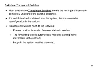 Switches: Transparent Switches
● Most switches are Transparent Switches, means the hosts (or stations) are
completely unaware of the switch’s existence.
● If a switch is added or deleted from the system, there in no need of
reconfiguration in the stations.
● Transparent switches must do the following:
○ Frames must be forwarded from one station to another.
○ The forwarding table is automatically made by learning frame
movements in the network.
○ Loops in the system must be prevented.
30
 