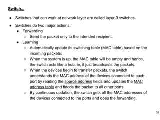 Switch...
● Switches that can work at network layer are called layer-3 switches.
● Switches do two major actions;
● Forwarding
○ Send the packet only to the intended recipient.
● Learning
○ Automatically update its switching table (MAC table) based on the
incoming packets.
○ When the system is up, the MAC table will be empty and hence,
the switch acts like a hub. ie, it just broadcasts the packets.
○ When the devices begin to transfer packets, the switch
understands the MAC address of the devices connected to each
port by reading the source address fields and updates the MAC
address table and floods the packet to all other ports.
○ By continuous updation, the switch gets all the MAC addresses of
the devices connected to the ports and does the forwarding.
31
 