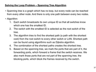 Solving the Loop Problem – Spanning Tree Algorithm
• Spanning tree is a graph which has no loop, but every node can be reached
from every other node. And there is only one path between every two nodes.
• Algorithm:
1. Each switch broadcasts its own unique ID so that all switches know
which one has the smallest ID.
2. The switch with the smallest ID is selected as the root switch of the
tree.
3. The algorithm tries to find the shortest path (a path with the shortest
cost) from the root switch to every other switch or LAN. Shortest path
can be found using algorithms such as Dijkstra algorithm.
4. The combination of the shortest paths creates the shortest tree.
5. Based on the spanning tree, we mark the ports that are part of it, the
forwarding ports, which forward a frame that the switch receives. We
also mark those ports that are not part of the spanning tree, the
blocking ports, which block the frames received by the switch.
37
 