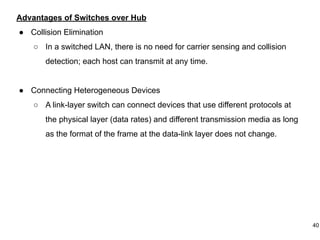 Advantages of Switches over Hub
● Collision Elimination
○ In a switched LAN, there is no need for carrier sensing and collision
detection; each host can transmit at any time.
● Connecting Heterogeneous Devices
○ A link-layer switch can connect devices that use different protocols at
the physical layer (data rates) and different transmission media as long
as the format of the frame at the data-link layer does not change.
40
 