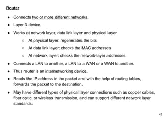 Router
● Connects two or more different networks.
● Layer 3 device.
● Works at network layer, data link layer and physical layer.
○ At physical layer: regenerates the bits
○ At data link layer: checks the MAC addresses
○ At network layer: checks the network-layer addresses.
● Connects a LAN to another, a LAN to a WAN or a WAN to another.
● Thus router is an internetworking device.
● Reads the IP address in the packet and with the help of routing tables,
forwards the packet to the destination.
● May have different types of physical layer connections such as copper cables,
fiber optic, or wireless transmission, and can support different network layer
standards.
42
 