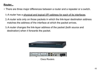 Router...
• There are three major differences between a router and a repeater or a switch.
1) A router has a physical and logical (IP) address for each of its interfaces.
2) A router acts only on those packets in which the link-layer destination address
matches the address of the interface at which the packet arrives.
3) A router changes the link-layer address of the packet (both source and
destination) when it forwards the packet.
Cisco Routers
43
 