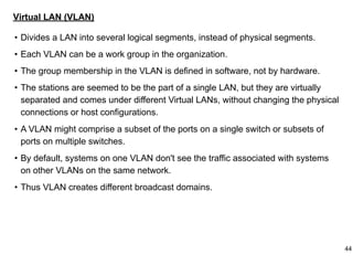 Virtual LAN (VLAN)
• Divides a LAN into several logical segments, instead of physical segments.
• Each VLAN can be a work group in the organization.
• The group membership in the VLAN is defined in software, not by hardware.
• The stations are seemed to be the part of a single LAN, but they are virtually
separated and comes under different Virtual LANs, without changing the physical
connections or host configurations.
• A VLAN might comprise a subset of the ports on a single switch or subsets of
ports on multiple switches.
• By default, systems on one VLAN don't see the traffic associated with systems
on other VLANs on the same network.
• Thus VLAN creates different broadcast domains.
44
 