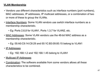 VLAN Membership
• Vendors use different characteristics such as interface numbers (port numbers),
MAC addresses, IP addresses, IP multicast addresses, or a combination of two
or more of these to group the VLANs.
• Interface Numbers: Some VLAN vendors use switch interface numbers as a
membership characteristic.
• Eg: Ports 2,6,8 for VLAN1, Ports 1,3,7 for VLAN2, etc.
• MAC Addresses: Some VLAN vendors use the 48-bit MAC address as a
membership characteristic.
• Eg: 00:A0:C9:14:C8:29 and 00:1C:B3:09:85:15 belong to VLAN1
• IP Addresses
• Eg: 192.168.1.2 and 192.168.1.45 belong to VLAN1
• Multicast IP Addresses
• Combination: The software available from some vendors allows all these
characteristics to be combined.
47
 