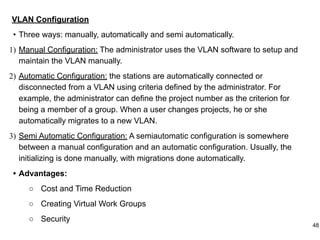 VLAN Configuration
• Three ways: manually, automatically and semi automatically.
1) Manual Configuration: The administrator uses the VLAN software to setup and
maintain the VLAN manually.
2) Automatic Configuration: the stations are automatically connected or
disconnected from a VLAN using criteria defined by the administrator. For
example, the administrator can define the project number as the criterion for
being a member of a group. When a user changes projects, he or she
automatically migrates to a new VLAN.
3) Semi Automatic Configuration: A semiautomatic configuration is somewhere
between a manual configuration and an automatic configuration. Usually, the
initializing is done manually, with migrations done automatically.
• Advantages:
○ Cost and Time Reduction
○ Creating Virtual Work Groups
○ Security
48
 