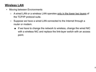 Wireless LAN
• Moving between Environments
○ A wired LAN or a wireless LAN operates only in the lower two layers of
the TCP/IP protocol suite.
○ Suppose we have a wired LAN connected to the Internet through a
router or modem.
■ If we have to change the network to wireless, change the wired NIC
with a wireless NIC and replace the link-layer switch with an access
point.
8
 