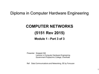 Diploma in Computer Hardware Engineering
Presenter: Sreejesh NG
Lecturer in Computer Hardware Engineering
Government Polytechnic College, Cherthala
Ref: Data Communications and Networking, 5E by Forouzan
1
COMPUTER NETWORKS
(5151 Rev 2015)
Module 1 - Part 3 of 3
 