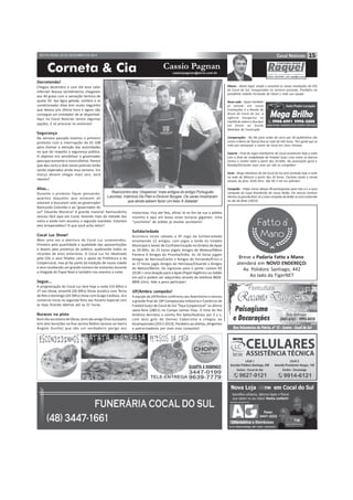 Corneta & Cia cassiopagnan@terra.com.br
15SEXTA-FEIRA, 05 DE DEZEMBRO DE 2014
Cassio Pagnan
Derretendo!
Chegou dezembro e com ele esse calor
infernal! Nossos termômetros chegaram
aos 40 graus com a sensação térmica de
quase 50. Aja água gelada, sombra e ar
condicionado! Alias tem muito neguinho
que deixou pra última hora e agora não
consegue um instalador de ar disponível.
Aqui no Cocal Notícias temos algumas
opções, é só procurar os anúncios!
Segurança
Na semana passada tivemos o primeiro
protesto com a interrupção da SC-108
para chamar a atenção das autoridades
no que diz respeito a segurança pública.
O objetivo era sensibilizar o governador
para que aumente o nosso efetivo. Parece
que deu certo e dois novos policiais estão
sendo esperados ainda essa semana. Em
março devem chegar mais seis. Será
mesmo?
Alias...
Durante o protesto fiquei pensando:
quantos daqueles que estavam alí
votaram e buscaram voto ao governador
Raimundo Colombo e ao “governador do
sul” Eduardo Moreira? A grande maioria! Raimundinho
venceu fácil aqui em Cocal, levando mais da metade dos
votos e ainda nem assumiu o segundo mandato. Estariam
eles arrependidos? O que você acha leitor?
Cocal Luz Show!
Mais uma vez a abertura do Cocal Luz surpreendeu.
Primeiro pela quantidade e qualidade das apresentações
e depois pela presença do público, quebrando todos os
recordes de anos anteriores. O Cocal Luz foi idealizado
pela CDL e seus filiados com o apoio da Prefeitura e da
Coopercocal, mas já faz parte da tradição de nossa cidade
e vem recebendo um grande número de visitantes durante
a chegada do Papai Noel e também nos eventos a noite.
Segue...
A programação do Cocal Luz terá hoje a noite (19:30hs) o
1º Leo Show, amanhã (20:30hs) Show acústico com Terno
de Reis e domingo (20:30hs) show com Guigo Cardoso. Já o
comercio inicia na segunda feira seu horário especial com
as lojas ficando abertas até as 21 horas.
Buracos na pista
Bom dia secretaria de Obras, bom dia amigo Élvio Scarpatto
tem dois buracões na Rua Jacinta Redivo (acesso ao bairro
Ângelo Guollo) que são um verdadeiro perigo aos
Massa - Muito legal, ampla e acessível as novas instalações da CDL
de Cocal do Sul, inauguradas na semana passada. Parabéns ao
presidente reeleito Fernando de Fáveri e toda sua equipe.
Nova sede - Quem também
já atende em novas
instalações é o Bando do
Brasil de Cocal do Sul. A
agência inaugurou na
manhã de ontem e fica bem
em frente ao Guollo
Materiais de Construção.
Comparações - No Rio para andar de carro por 30 quilômetros (do
centro à Barra da Tijuca) leva-se mais de três horas. Tem gente que se
irrita pra atravessar o centro de Cocal em cinco minutos.
Esporte - Final do Jogos Interbairros de Cocal acontecem hoje a noite
com a final da modalidade de Futebol Suíço Livre entre os bairros
Centro e Jardim Itália a partir das 20:30hs. Na pontuação geral o
Brasília/Horizonte mais uma vez são os campeões!
Sorte - Bingo eletrônico da AA Cocal do Sul será sorteado hoje a noite
na sede do Mistura a partir das 20 horas. Cartelas ainda a venda
através do fone: 9145-3411. São R$ 5 mil em prêmios!
Campeão - Felipe Carrer deixou 99 participantes para trás e é o novo
campeão da Copa Brasileirão do nosso Bolão. Ele venceu Amilcar
Marina na grande final. Já o novo campeão do Bolão só será conhecido
no dia da festa (19/12).
Breve a Padaria Fatto a Mano
atenderá em NOVO ENDEREÇO:
Av. Polidoro Santiago, 442
Ao lado da TigerNET
Reencontro dos “chapeiros” mais antigos do antigo Português
Lanches: Valmício De Pieri e Dicionir Borges. Os caras mostraram
que ainda sabem fazer um belo X-Salada!
motoristas. Fica até feio, afinal, lá no fim da rua o asfalto
novinho e aqui em baixo esses buracos gigantes. Uma
“conchinha” de asfalto já resolve secretario!
Solidariedade
Acontece neste sábado o 9º Jogo da Solidariedade
envolvendo 12 amigos, com jogos a tarde no Estádio
Municipal e Jantar de Confraternização no Ginásio da Apae
as 20:30hs. As 15 horas jogam Amigos do Mateus/Mário
Pantera X Amigos do Piranha/Índio. As 16 horas jogam
Amigos do Barrozo/Carlos x Amigos do Fernando/Érico e
as 17 horas jogas Amigos do Henrique/Eduardo x Amigos
do Nelson/Bento. Os ingressos para o jantar custam R$
20,00 + uma doação para a Apae (Papel Higiênico ou Sabão
em pó) e podem ser adquiridos através do telefone 8826-
8896 (tim). Vale a pena participar!
JJP/Ambra campeão!
A equipe da JJP/Ambra confirmou seu favoritismo e venceu
a grande final do 18º Campeonato Indústria e Comércio de
Futebol Suíço de Cocal do Sul “Taça Coopercocal” na última
sexta-feira (28/11) no Campo Jaimes Elias. O time do Rio
América derrotou o vizinho Rio Salto/Alubrasc por 2 a 1,
com dois gols de Deines Cabecinha e chegou ao
bicampeonato (2013-2014). Parabéns ao atletas, dirigentes
e patrocinadores por mais essa conquista!
 