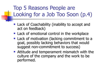 Top 5 Reasons People are Looking for a Job Too Soon (p.4) Lack of Coachability (inability to accept and act on feedback) Lack of emotional control in the workplace Lack of motivation (lacking commitment to a goal, possibly lacking behaviors that would suggest non-commitment to success) Attitude and temperament mismatch with the culture of the company and the work to be performed. 