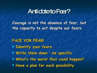 Antidote to Fear? Courage is not the absence of fear, but the capacity to act despite our fears. FACE YOR FEAR! Identify your fears Write them down – be specific What’s the worst that could happen? Have a plan for each possibility 