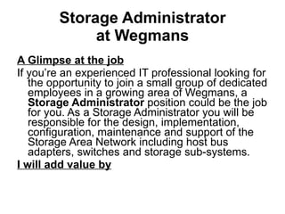 Storage Administrator at Wegmans A Glimpse at the job If you’re an experienced IT professional looking for the opportunity to join a small group of dedicated employees in a growing area of Wegmans, a  Storage Administrator  position could be the job for you. As a Storage Administrator you will be responsible for the design, implementation, configuration, maintenance and support of the Storage Area Network including host bus adapters, switches and storage sub-systems. I will add value by   