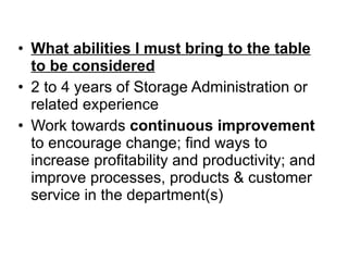 What abilities I must bring to the table to be considered 2 to 4 years of Storage Administration or related experience Work towards  continuous improvement  to encourage change; find ways to increase profitability and productivity; and improve processes, products & customer service in the department(s) 