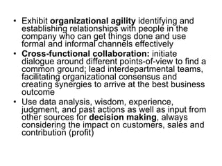 Exhibit  organizational agility  identifying and establishing relationships with people in the company who can get things done and use formal and informal channels effectively Cross-functional collaboration:  initiate dialogue around different points-of-view to find a common ground; lead interdepartmental teams, facilitating organizational consensus and creating synergies to arrive at the best business outcome Use data analysis, wisdom, experience, judgment, and past actions as well as input from other sources for  decision making , always considering the impact on customers, sales and contribution (profit) 