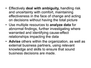Effectively  deal with ambiguity,  handling risk and uncertainty with comfort, maintaining effectiveness in the face of change and acting on decisions without having the total picture Use multiple resources to  analyze data  for abnormal findings, further investigating where warranted and identifying cause-effect relationships impacting the data Advise  others within the organization, as well as external business partners, using relevant knowledge and skills to ensure that sound business decisions are made. 