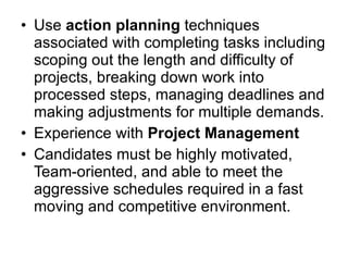 Use  action planning  techniques associated with completing tasks including scoping out the length and difficulty of projects, breaking down work into processed steps, managing deadlines and making adjustments for multiple demands. Experience with  Project Management Candidates must be highly motivated, Team-oriented, and able to meet the aggressive schedules required in a fast moving and competitive environment. 