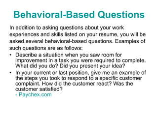 Behavioral-Based Questions In addition to asking questions about your work experiences and skills listed on your resume, you will be asked several behavioral-based questions. Examples of such questions are as follows: Describe a situation when you saw room for improvement in a task you were required to complete. What did you do? Did you present your idea?  In your current or last position, give me an example of the steps you took to respond to a specific customer complaint. How did the customer react? Was the customer satisfied?  - Paychex.com 