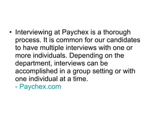 Interviewing at Paychex is a thorough process. It is common for our candidates to have multiple interviews with one or more individuals. Depending on the department, interviews can be accomplished in a group setting or with one individual at a time.   - Paychex.com 