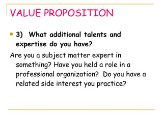 VALUE PROPOSITION 3)  What additional talents and expertise do you have? Are you a subject matter expert in something? Have you held a role in a professional organization?  Do you have a related side interest you practice?  