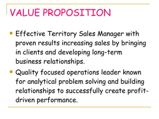 VALUE PROPOSITION Effective Territory Sales Manager with proven results increasing sales by bringing in clients and developing long-term business relationships.  Quality focused operations leader known for analytical problem solving and building relationships to successfully create profit-driven performance. 