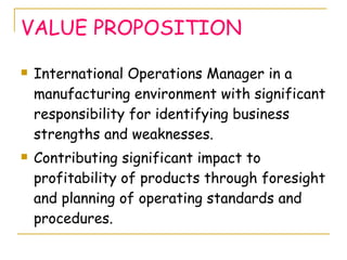 VALUE PROPOSITION International Operations Manager in a manufacturing environment with significant responsibility for identifying business strengths and weaknesses. Contributing significant impact to profitability of products through foresight and planning of operating standards and procedures. 