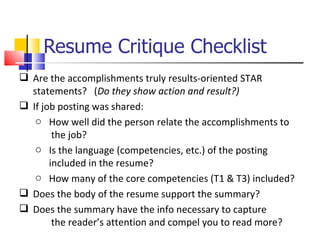 Resume Critique Checklist  Are the accomplishments truly results-oriented STAR statements?  ( Do they show action and result?) If job posting was shared: How well did the person relate the accomplishments to  the job? Is the language (competencies, etc.) of the posting  included in the resume? How many of the core competencies (T1 & T3) included? Does the body of the resume support the summary? Does the summary have the info necessary to capture  the reader’s attention and compel you to read more ?  