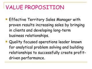 VALUE PROPOSITION <ul><li>Effective Territory Sales Manager with proven results increasing sales by bringing in clients an...