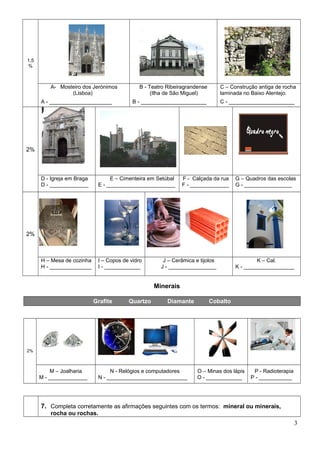 1,5
%
A- Mosteiro dos Jerónimos
(Lisboa)
B - Teatro Ribeiragrandense
(Ilha de São Miguel)
C – Construção antiga de rocha
laminada no Baixo Alentejo.
A - _____________________ B - ______________________ C - ______________________
2%
D - Igreja em Braga
D - _____________
E – Cimenteira em Setúbal
E - _______________________
F - Calçada da rua
F - _____________
G – Quadros das escolas
G - ________________
2%
H – Mesa de cozinha
H - ______________
I – Copos de vidro
I - ____________
J – Cerâmica e tijolos
J - ________________
K – Cal.
K - _________________
Minerais
Grafite Quartzo Diamante Cobalto
2%
M – Joalharia
M - _____________
N - Relógios e computadores
N - ___________________________
O – Minas dos lápis
O - ____________
P - Radioterapia
P - ___________
7. Completa corretamente as afirmações seguintes com os termos: mineral ou minerais,
rocha ou rochas.
3
 