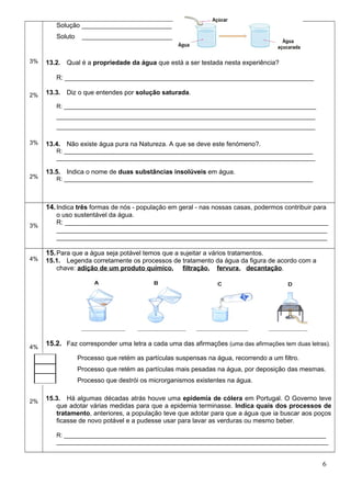 3%
2%
3%
2%
Solução _________________________
Soluto _________________________
13.2. Qual é a propriedade da água que está a ser testada nesta experiência?
R: _____________________________________________________________________
13.3. Diz o que entendes por solução saturada.
R: _____________________________________________________________________________
_______________________________________________________________________________
_______________________________________________________________________________
13.4. Não existe água pura na Natureza. A que se deve este fenómeno?.
R: ____________________________________________________________________________
_______________________________________________________________________________
13.5. Indica o nome de duas substâncias insolúveis em água.
R: ____________________________________________________________________________
3%
14.Indica três formas de nós - população em geral - nas nossas casas, podermos contribuir para
o uso sustentável da água.
R: _________________________________________________________________________
___________________________________________________________________________
___________________________________________________________________________
4%
4%
2%
15.Para que a água seja potável temos que a sujeitar a vários tratamentos.
15.1. Legenda corretamente os processos de tratamento da água da figura de acordo com a
chave: adição de um produto químico, filtração, fervura, decantação.
15.2. Faz corresponder uma letra a cada uma das afirmações (uma das afirmações tem duas letras).
Processo que retém as partículas suspensas na água, recorrendo a um filtro.
Processo que retém as partículas mais pesadas na água, por deposição das mesmas.
Processo que destrói os microrganismos existentes na água.
15.3. Há algumas décadas atrás houve uma epidemia de cólera em Portugal. O Governo teve
que adotar várias medidas para que a epidemia terminasse. Indica quais dos processos de
tratamento, anteriores, a população teve que adotar para que a água que ia buscar aos poços
ficasse de novo potável e a pudesse usar para lavar as verduras ou mesmo beber.
R: ________________________________________________________________________________
___________________________________________________________________________________
6
 
