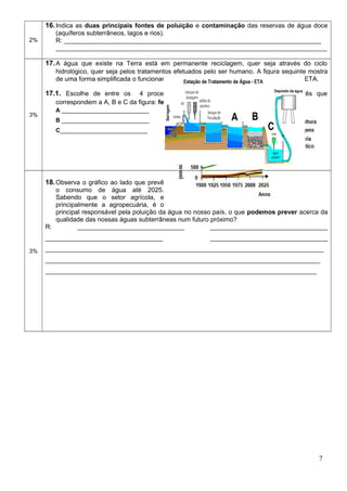 2%
16.Indica as duas principais fontes de poluição e contaminação das reservas de água doce
(aquíferos subterrâneos, lagos e rios).
R: ________________________________________________________________________
____________________________________________________________________________
3%
17.A água que existe na Terra está em permanente reciclagem, quer seja através do ciclo
hidrológico, quer seja pelos tratamentos efetuados pelo ser humano. A figura seguinte mostra
de uma forma simplificada o funcionamento de uma Estação de Tratamento de Água – ETA.
17.1. Escolhe de entre os 4 processos de tratamento de água seguintes os três que
correspondem a A, B e C da figura: fervura, filtração, decantação, desinfeção.
A ___________________________
B ___________________________
C___________________________
3%
18.Observa o gráfico ao lado que prevê
o consumo de água até 2025.
Sabendo que o setor agrícola, e
principalmente a agropecuária, é o
principal responsável pela poluição da água no nosso país, o que podemos prever acerca da
qualidade das nossas águas subterrâneas num futuro próximo?
R: ______________________________ _________________________________
_________________________________ _________________________________
______________________________________________________________________________
_____________________________________________________________________________
____________________________________________________________________________
7
 