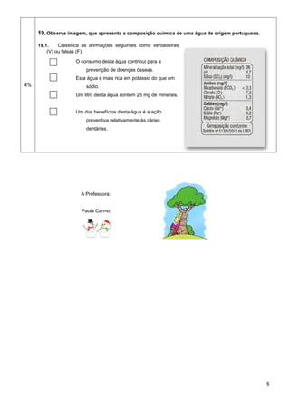4%
19.Observa imagem, que apresenta a composição química de uma água de origem portuguesa.
19.1. Classifica as afirmações seguintes como verdadeiras
(V) ou falsas (F).
O consumo desta água contribui para a
prevenção de doenças ósseas.
Esta água é mais rica em potássio do que em
sódio.
Um litro desta água contém 26 mg de minerais.
Um dos benefícios desta água é a ação
preventiva relativamente às cáries
dentárias.
A Professora:
Paula Carmo
8
 