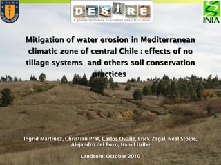 Mitigation of water erosion in MediterraneanMitigation of water erosion in Mediterranean
climatic zone of central Chile : effects of noclimatic zone of central Chile : effects of no
tillage systems and others soil conservationtillage systems and others soil conservation
practicespractices
Ingrid Martínez, Christian Prat, Carlos Ovalle, Erick Zagal, Neal Stolpe,
Alejandro del Pozo, Hamil Uribe
Landcom, October 2010
 