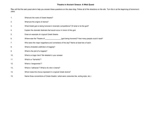 Theatre in Ancient Greece: A Web Quest

You will find the web quest site to help you answer these questions on the class blog. Follow all of the directions on the site. Turn this in at the beginning of tomorrow’s
class.


1.                What are the roots of Greek theatre?

2.                What are the origins of drama?

3.                What Greek god is being honored in dramatic competitions? Of what is he the god?

4.                Explain the dramatic festivals that would occur in honor of this god.

5.                Draw an example of a typical Greek theatre.

6.                Where was the Theatre of ________________ (god being honored)? How many people could it seat?

7.                Who were the major tragedians and comedians of the day? Name at least two of each.

8.                What is Aristotle’s definition of tragedy?

9.                What is the plot of a tragedy?

10.               What is a tragic hero? Be detailed in your answer.

11.               What is a “hamartia”?

12.               What is “anagnorisis”?

13.               What is “catharsis”? What is its role in drama?

14.               Whom does the chorus represent in a typical Greek drama?

15.               Name three conventions of Greek theatre: (what were costumes like, acting style, etc.)
 